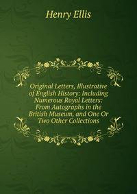 Original Letters, Illustrative of English History: Including Numerous Royal Letters: From Autographs in the British Museum, and One Or Two Other Collections