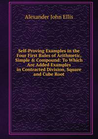 Self-Proving Examples in the Four First Rules of Arithmetic, Simple &amp; Compound: To Which Are Added Examples in Contracted Division, Square and Cube Root