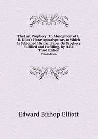 The Last Prophecy: An Abridgment of E.B. Elliot`s Hor Apocalyptic, to Which Is Subjoined His Last Paper On Prophecy Fulfilled and Fulfilling, by H.E.E.. Third Edition