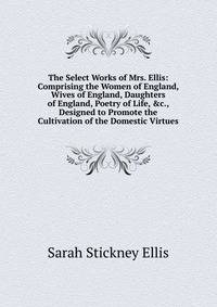 The Select Works of Mrs. Ellis: Comprising the Women of England, Wives of England, Daughters of England, Poetry of Life, &amp;c., Designed to Promote the Cultivation of the Domestic Virtues
