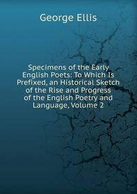 Specimens of the Early English Poets: To Which Is Prefixed, an Historical Sketch of the Rise and Progress of the English Poetry and Language, Volume 2
