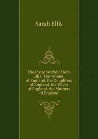 The Prose Workd of Mrs. Ellis: The Women of England. the Daughters of England. the Wives of England. the Mothers of England