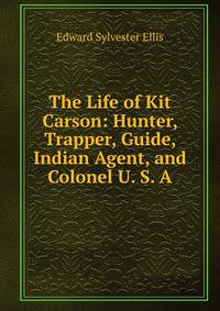 The Life of Kit Carson: Hunter, Trapper, Guide, Indian Agent, and Colonel U. S. A.