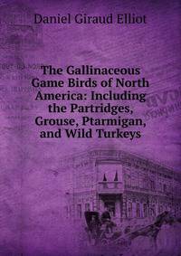 The Gallinaceous Game Birds of North America: Including the Partridges, Grouse, Ptarmigan, and Wild Turkeys
