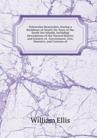Polynesian Researches, During a Residence of Nearly Six Years in the South Sea Islands, Including Descriptions of the Natural History and Scenery of . Government, Arts, Manners, and Customs of