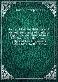 Seal and Salmon Fisheries and General Resources of Alaska .: Reports On Condition of Seal Life On the Pribilof Islands by Special Treasury Agents . 1868 to 1895 . by D.S. Jordan