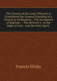 The Church of the Lord: Wherein Is Considered the General Standing of a Church in Ordinances : The Sacrament of Baptism . : The Believer's . in the Sight of God : And the Holy Spirit .