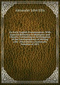 On Early English Pronunciation: With Especial Reference to Shakspere and Chaucer, Containing an Investigation of the Correspondence of Writing with . Preceded by a Systematic Notation of All S