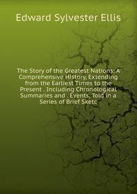 The Story of the Greatest Nations: A Comprehensive History, Extending from the Earliest Times to the Present . Including Chronological Summaries and . Events, Told in a Series of Brief Sketc