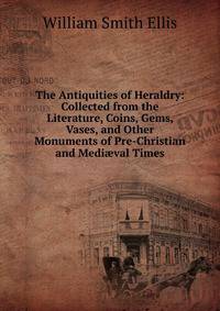 The Antiquities of Heraldry: Collected from the Literature, Coins, Gems, Vases, and Other Monuments of Pre-Christian and Medi?val Times