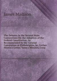 The Debates in the Several State Conventions On the Adoption of the Federal Constitution, As Recommended by the General Convention at Philadelphia, in . Luther Martin's Letter, Yates's Minutes, Cong