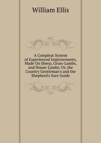 A Compleat System of Experienced Improvements, Made On Sheep, Grass-Lambs, and House-Lambs: Or, the Country Gentleman's and the Shepherd's Sure Guide
