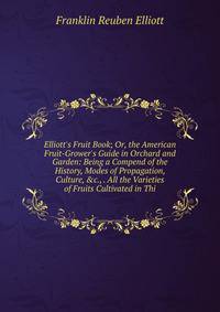 Elliott's Fruit Book; Or, the American Fruit-Grower's Guide in Orchard and Garden: Being a Compend of the History, Modes of Propagation, Culture, &amp;c., . All the Varieties of Fruits Cultivated in Thi
