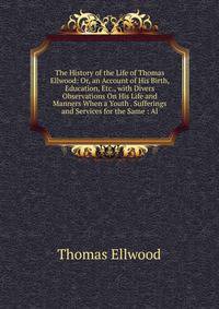 The History of the Life of Thomas Ellwood: Or, an Account of His Birth, Education, Etc., with Divers Observations On His Life and Manners When a Youth . Sufferings and Services for the Same : Al