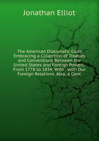 The American Diplomatic Code Embracing a Collection of Treaties and Conventions Between the United States and Foreign Powers: From 1778 to 1834: With . with Our Foreign Relations. Also, a Conc