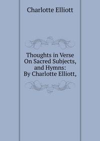 Thoughts in Verse On Sacred Subjects, and Hymns: By Charlotte Elliott,.