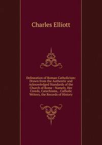 Delineation of Roman Catholicism: Drawn from the Authentic and Acknowledged Standards of the Church of Rome : Namely, Her Creeds, Catechisms, . Catholic Writers, the Records of History.