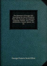 The Romance of Savage Life: Describing the Life of Primitive Man, His Customs, Occupations, Language, Beliefs, Arts, Crafts, Adventures, Games, Sports, &amp;c. &amp;c
