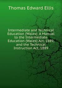 Intermediate and Technical Education (Wales): A Manual to the Intermediate Education (Wales) Act, 1889, and the Technical Instruction Act, 1889
