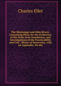 The Mississippi and Ohio Rivers: Containing Plans for the Protection of the Delta from Inundation; and Investigations of the Practicability and Cost . Means of Reservoirs, with an Appendix, On the