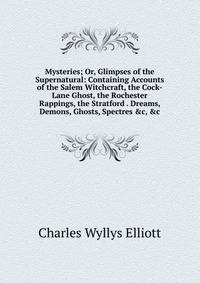 Mysteries; Or, Glimpses of the Supernatural: Containing Accounts of the Salem Witchcraft, the Cock-Lane Ghost, the Rochester Rappings, the Stratford . Dreams, Demons, Ghosts, Spectres &amp;c, &amp;c