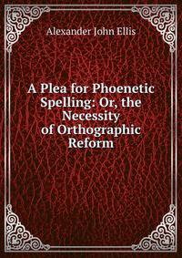 A Plea for Phoenetic Spelling: Or, the Necessity of Orthographic Reform