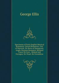 Specimens of Early English Metrical Romances: Saxon Romances: Guy of Warwick. Sir Bevis of Hamptoun. Anglo-Norman Romance: Richard Coeur De Lion. . Roland and Ferragus. Sir Otuel. Sir Ferumbras