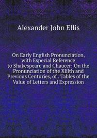 On Early English Pronunciation, with Especial Reference to Shakespeare and Chaucer: On the Pronunciation of the Xiiith and Previous Centuries, of . Tables of the Value of Letters and Expression