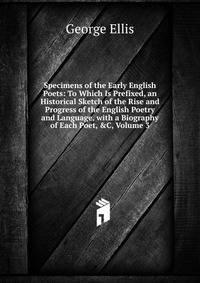 Specimens of the Early English Poets: To Which Is Prefixed, an Historical Sketch of the Rise and Progress of the English Poetry and Language, with a Biography of Each Poet, &amp;C, Volume 3