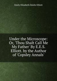 Under the Microscope: Or, 'Thou Shalt Call Me My Father' By E.E.S. Elliott. by the Author of 'Copsley Annals'.