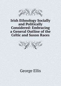 Irish Ethnology Socially and Politically Considered: Embracing a General Outline of the Celtic and Saxon Races