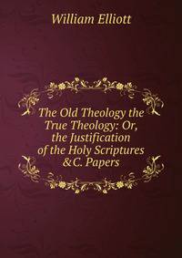 The Old Theology the True Theology: Or, the Justification of the Holy Scriptures &amp;C. Papers