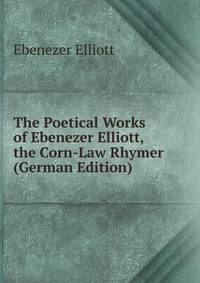 The Poetical Works of Ebenezer Elliott, the Corn-Law Rhymer (German Edition)