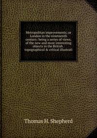 Metropolitan improvements; or London in the nineteenth century: being a series of views, of the new and most interesting objects in the British . topographical &amp; critical illustrati