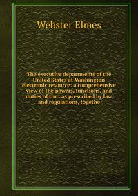 The executive departments of the United States at Washington electronic resource: a comprehensive view of the powers, functions, and duties of the . as prescribed by law and regulations, togethe