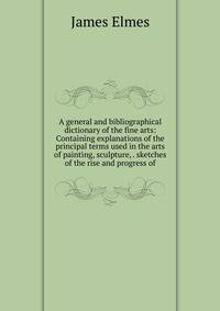 A general and bibliographical dictionary of the fine arts: Containing explanations of the principal terms used in the arts of painting, sculpture, . sketches of the rise and progress of