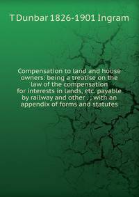 Compensation to land and house owners: being a treatise on the law of the compensation for interests in lands, etc. payable by railway and other . ; with an appendix of forms and statutes