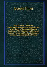 The Practice in Lunacy Under Commissions and Inquisitions, with Notes of Cases and Recent Decisions: The Statutes and General Orders, Forms and Costs . in Lunacy, an Index, and Schedule of Cases