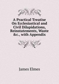 A Practical Treatise On Ecclesiastical and Civil Dilapidations, Reinstatements, Waste &amp;c., with Appendix