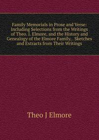Family Memorials in Prose and Verse: Including Selections from the Writings of Theo. J. Elmore, and the History and Genealogy of the Elmore Family, . Sketches and Extracts from Their Writings
