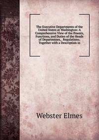 The Executive Departments of the United States at Washington: A Comprehensive View of the Powers, Functions, and Duties of the Heads of Departmtnes, . Regulations; Together with a Description in