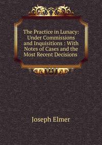 The Practice in Lunacy: Under Commissions and Inquisitions : With Notes of Cases and the Most Recent Decisions .