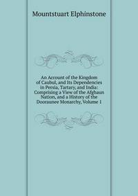 An Account of the Kingdom of Caubul, and Its Dependencies in Persia, Tartary, and India: Comprising a View of the Afghaun Nation, and a History of the Dooraunee Monarchy, Volume 1