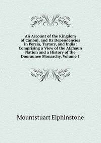 An Account of the Kingdom of Canbul, and Its Dependencies in Persia, Tartary, and India: Comprising a View of the Afghaun Nation and a History of the Dooraunee Monarchy, Volume 1