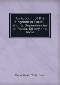 An Account of the Kingdom of Caubul and Its Dependencies in Persia, Tartary and India