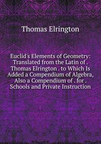 Euclid's Elements of Geometry: Translated from the Latin of . Thomas Elrington . to Which Is Added a Compendium of Algebra, Also a Compendium of . for . Schools and Private Instruction