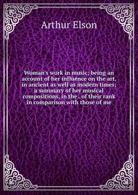 Woman's work in music; being an account of her influence on the art, in ancient as well as modern times; a summary of her musical compositions, in the . of their rank in comparison with those of me