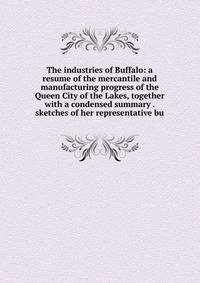 The industries of Buffalo: a resume of the mercantile and manufacturing progress of the Queen City of the Lakes, together with a condensed summary . sketches of her representative bu