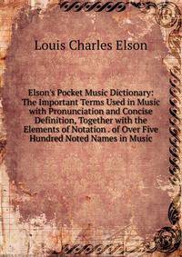 Elson's Pocket Music Dictionary: The Important Terms Used in Music with Pronunciation and Concise Definition, Together with the Elements of Notation . of Over Five Hundred Noted Names in Music