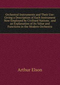 Orchestral Instruments and Their Use: Giving a Description of Each Instrument Now Employed by Civilised Nations . and an Explanation of Its Value and Functions in the Modern Orchestra
